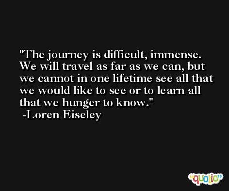 The journey is difficult, immense. We will travel as far as we can, but we cannot in one lifetime see all that we would like to see or to learn all that we hunger to know. -Loren Eiseley