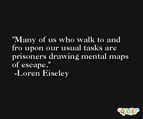 Many of us who walk to and fro upon our usual tasks are prisoners drawing mental maps of escape. -Loren Eiseley