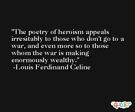 The poetry of heroism appeals irresitably to those who don't go to a war, and even more so to those whom the war is making enormously wealthy. -Louis Ferdinand Celine
