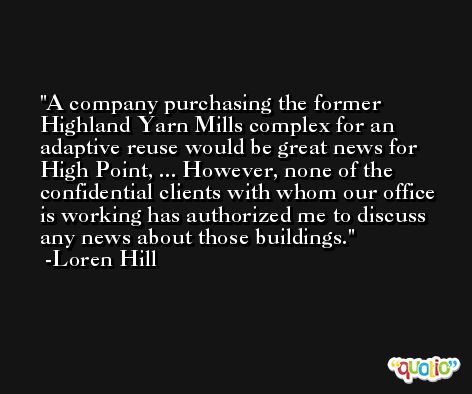A company purchasing the former Highland Yarn Mills complex for an adaptive reuse would be great news for High Point, ... However, none of the confidential clients with whom our office is working has authorized me to discuss any news about those buildings. -Loren Hill