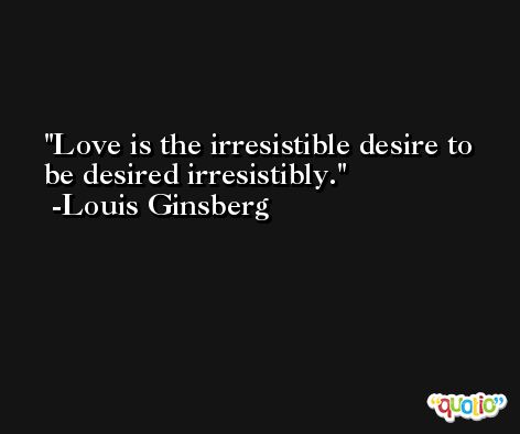 Love is the irresistible desire to be desired irresistibly. -Louis Ginsberg