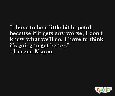 I have to be a little bit hopeful, because if it gets any worse, I don't know what we'll do. I have to think it's going to get better. -Lorena Marcu