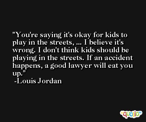 You're saying it's okay for kids to play in the streets, ... I believe it's wrong. I don't think kids should be playing in the streets. If an accident happens, a good lawyer will eat you up. -Louis Jordan