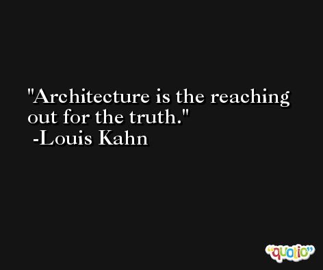 Architecture is the reaching out for the truth. -Louis Kahn