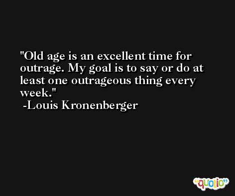 Old age is an excellent time for outrage. My goal is to say or do at least one outrageous thing every week. -Louis Kronenberger