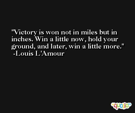 Victory is won not in miles but in inches. Win a little now, hold your ground, and later, win a little more. -Louis L'Amour