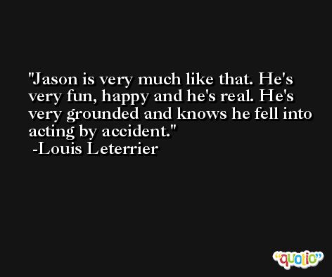 Jason is very much like that. He's very fun, happy and he's real. He's very grounded and knows he fell into acting by accident. -Louis Leterrier