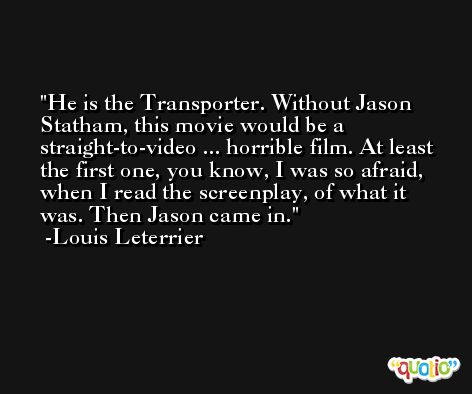 He is the Transporter. Without Jason Statham, this movie would be a straight-to-video ... horrible film. At least the first one, you know, I was so afraid, when I read the screenplay, of what it was. Then Jason came in. -Louis Leterrier