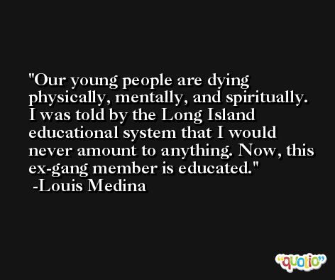 Our young people are dying physically, mentally, and spiritually. I was told by the Long Island educational system that I would never amount to anything. Now, this ex-gang member is educated. -Louis Medina