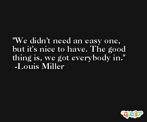 We didn't need an easy one, but it's nice to have. The good thing is, we got everybody in. -Louis Miller