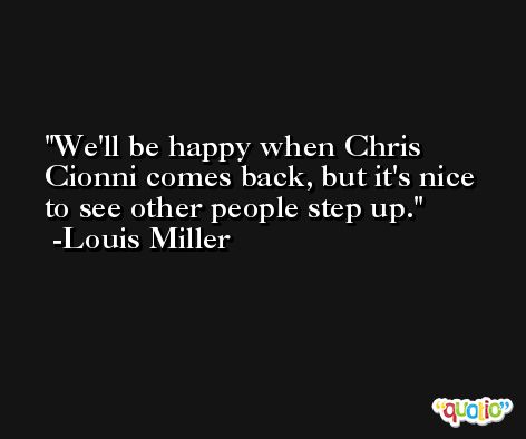 We'll be happy when Chris Cionni comes back, but it's nice to see other people step up. -Louis Miller