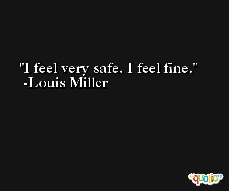 I feel very safe. I feel fine. -Louis Miller