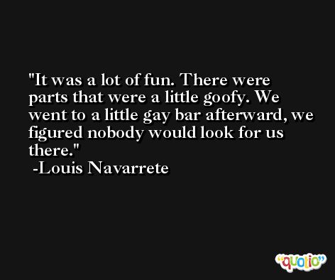 It was a lot of fun. There were parts that were a little goofy. We went to a little gay bar afterward, we figured nobody would look for us there. -Louis Navarrete