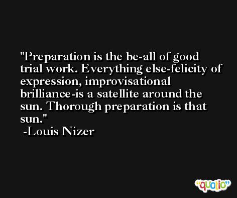 Preparation is the be-all of good trial work. Everything else-felicity of expression, improvisational brilliance-is a satellite around the sun. Thorough preparation is that sun. -Louis Nizer