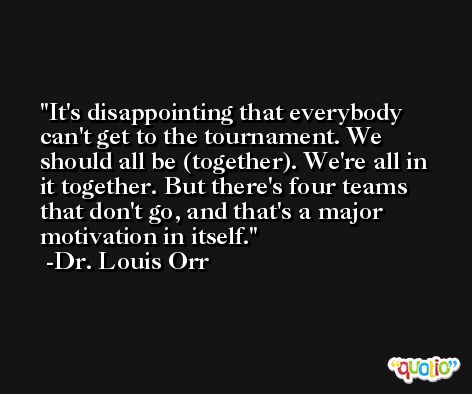 It's disappointing that everybody can't get to the tournament. We should all be (together). We're all in it together. But there's four teams that don't go, and that's a major motivation in itself. -Dr. Louis Orr