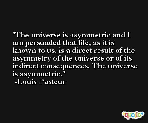The universe is asymmetric and I am persuaded that life, as it is known to us, is a direct result of the asymmetry of the universe or of its indirect consequences. The universe is asymmetric. -Louis Pasteur