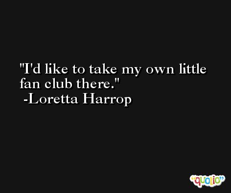 I'd like to take my own little fan club there. -Loretta Harrop