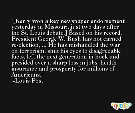 [Kerry won a key newspaper endorsement yesterday in Missouri, just two days after the St. Louis debate.] Based on his record, President George W. Bush has not earned re-election, ... He has mishandled the war on terrorism, shut his eyes to disagreeable facts, left the next generation in hock and presided over a sharp loss in jobs, health insurance and prosperity for millions of Americans. -Louis Post