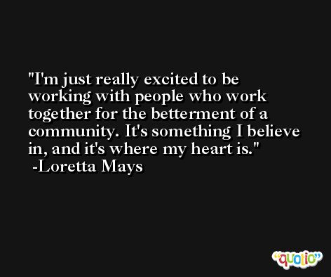 I'm just really excited to be working with people who work together for the betterment of a community. It's something I believe in, and it's where my heart is. -Loretta Mays