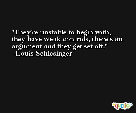 They're unstable to begin with, they have weak controls, there's an argument and they get set off. -Louis Schlesinger