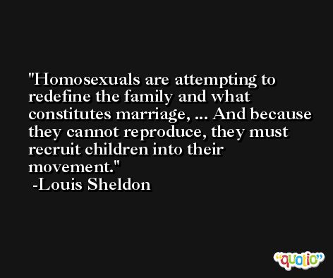 Homosexuals are attempting to redefine the family and what constitutes marriage, ... And because they cannot reproduce, they must recruit children into their movement. -Louis Sheldon