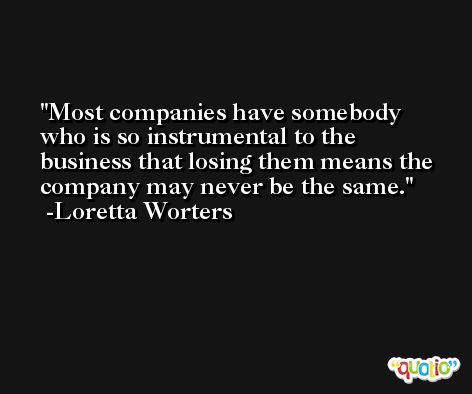 Most companies have somebody who is so instrumental to the business that losing them means the company may never be the same. -Loretta Worters