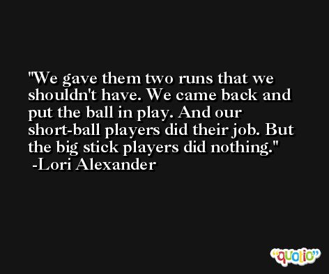 We gave them two runs that we shouldn't have. We came back and put the ball in play. And our short-ball players did their job. But the big stick players did nothing. -Lori Alexander
