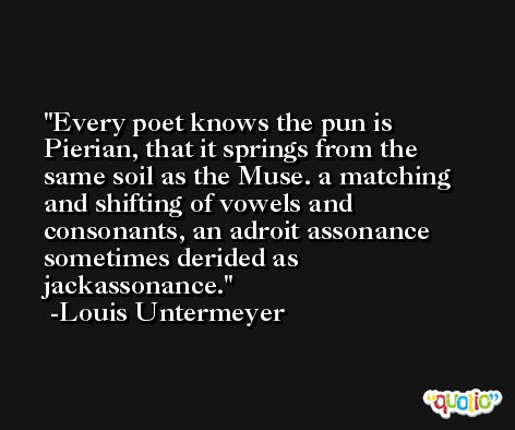 Every poet knows the pun is Pierian, that it springs from the same soil as the Muse. a matching and shifting of vowels and consonants, an adroit assonance sometimes derided as jackassonance. -Louis Untermeyer