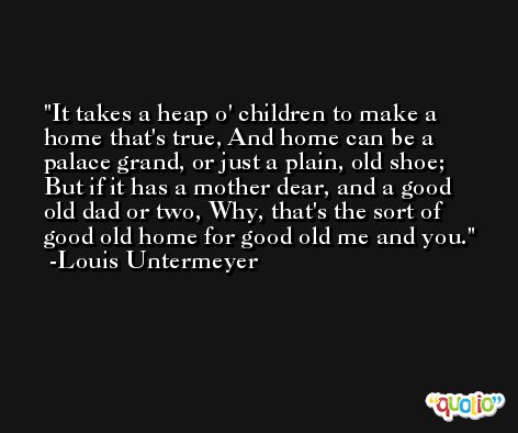 It takes a heap o' children to make a home that's true, And home can be a palace grand, or just a plain, old shoe; But if it has a mother dear, and a good old dad or two, Why, that's the sort of good old home for good old me and you. -Louis Untermeyer