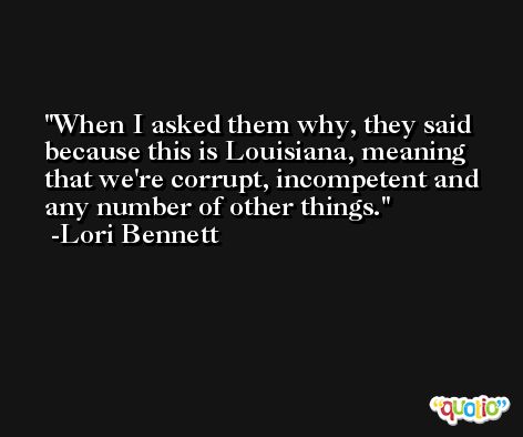 When I asked them why, they said because this is Louisiana, meaning that we're corrupt, incompetent and any number of other things. -Lori Bennett