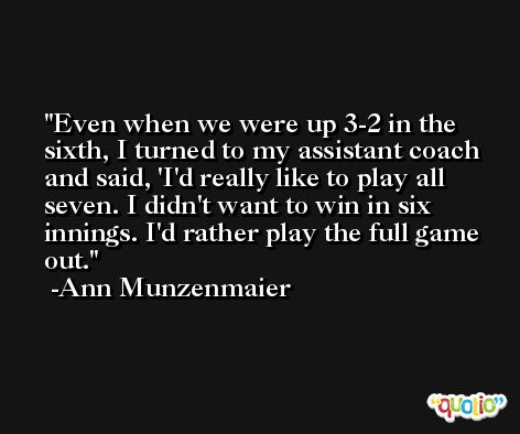 Even when we were up 3-2 in the sixth, I turned to my assistant coach and said, 'I'd really like to play all seven. I didn't want to win in six innings. I'd rather play the full game out. -Ann Munzenmaier
