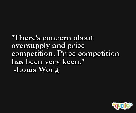There's concern about oversupply and price competition. Price competition has been very keen. -Louis Wong