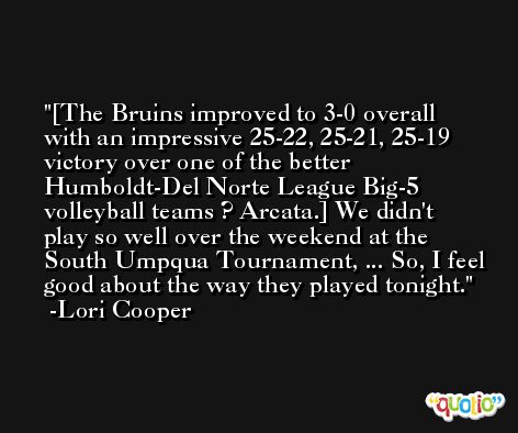 [The Bruins improved to 3-0 overall with an impressive 25-22, 25-21, 25-19 victory over one of the better Humboldt-Del Norte League Big-5 volleyball teams ? Arcata.] We didn't play so well over the weekend at the South Umpqua Tournament, ... So, I feel good about the way they played tonight. -Lori Cooper