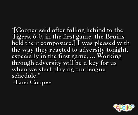 [Cooper said after falling behind to the Tigers, 6-0, in the first game, the Bruins held their composure.] I was pleased with the way they reacted to adversity tonight, especially in the first game, ... Working through adversity will be a key for us when we start playing our league schedule. -Lori Cooper