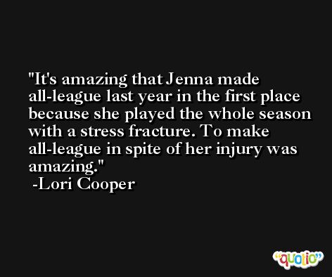 It's amazing that Jenna made all-league last year in the first place because she played the whole season with a stress fracture. To make all-league in spite of her injury was amazing. -Lori Cooper