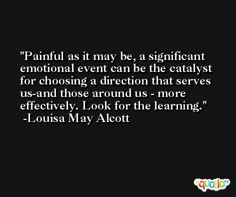 Painful as it may be, a significant emotional event can be the catalyst for choosing a direction that serves us-and those around us - more effectively. Look for the learning. -Louisa May Alcott