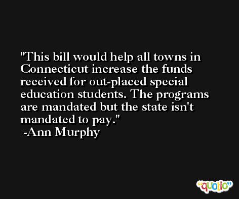 This bill would help all towns in Connecticut increase the funds received for out-placed special education students. The programs are mandated but the state isn't mandated to pay. -Ann Murphy