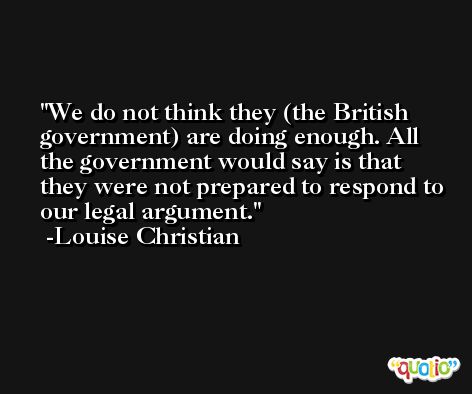 We do not think they (the British government) are doing enough. All the government would say is that they were not prepared to respond to our legal argument. -Louise Christian