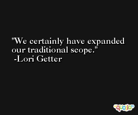 We certainly have expanded our traditional scope. -Lori Getter