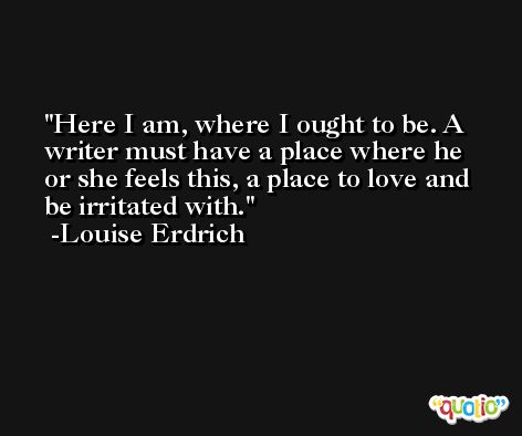 Here I am, where I ought to be. A writer must have a place where he or she feels this, a place to love and be irritated with. -Louise Erdrich