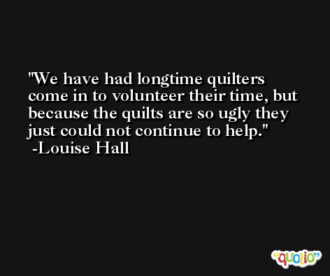 We have had longtime quilters come in to volunteer their time, but because the quilts are so ugly they just could not continue to help. -Louise Hall