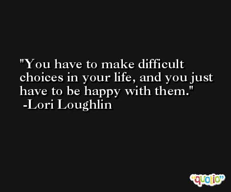 You have to make difficult choices in your life, and you just have to be happy with them. -Lori Loughlin