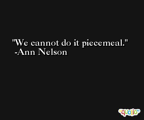 We cannot do it piecemeal. -Ann Nelson