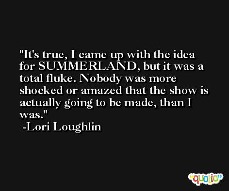 It's true, I came up with the idea for SUMMERLAND, but it was a total fluke. Nobody was more shocked or amazed that the show is actually going to be made, than I was. -Lori Loughlin