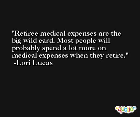 Retiree medical expenses are the big wild card. Most people will probably spend a lot more on medical expenses when they retire. -Lori Lucas