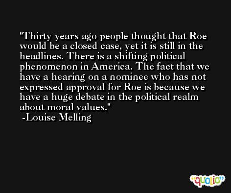 Thirty years ago people thought that Roe would be a closed case, yet it is still in the headlines. There is a shifting political phenomenon in America. The fact that we have a hearing on a nominee who has not expressed approval for Roe is because we have a huge debate in the political realm about moral values. -Louise Melling
