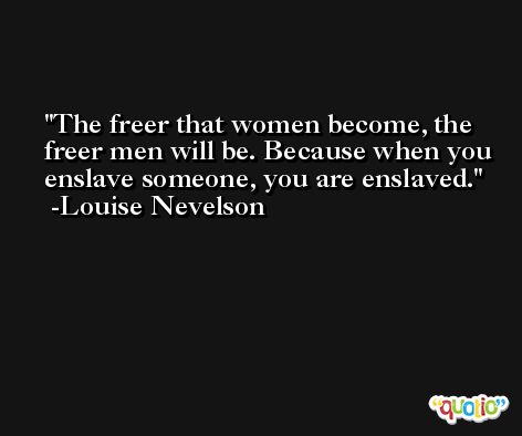 The freer that women become, the freer men will be. Because when you enslave someone, you are enslaved. -Louise Nevelson