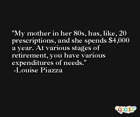 My mother in her 80s, has, like, 20 prescriptions, and she spends $4,000 a year. At various stages of retirement, you have various expenditures of needs. -Louise Piazza