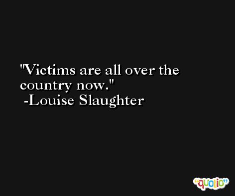 Victims are all over the country now. -Louise Slaughter