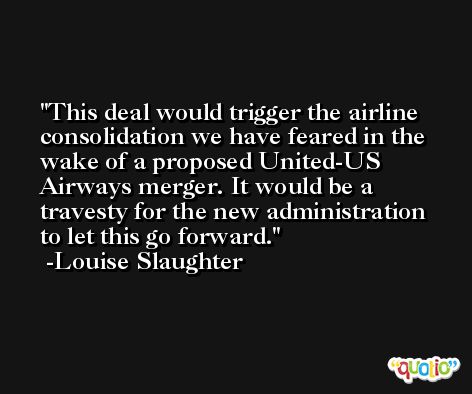 This deal would trigger the airline consolidation we have feared in the wake of a proposed United-US Airways merger. It would be a travesty for the new administration to let this go forward. -Louise Slaughter